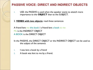 PASSIVE VOICE: DIRECT AND INDIRECT OBJECTS 
1. USE: the PASSIVE is used when the speaker wants to attatch more 
importance to the OBJECT than to the SUBJECT. 
2. VERBS with two objects: read these sentences 
A friend lent me this book / a friend lent a book to me 
Me is the INDIRECT OBJECT 
A BOOK is the DIRECT OBJECT 
In the PASSIVE, the DIRECT OBJECT or the INDIRECT OBJECT can be used as 
the subject of the sentence. 
1. I was lent a book by a friend 
2. A book was lent to me by a friend. 
 