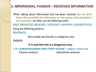 2. IMPERSONAL PASSIVE : RECEIVED INFORMATION 
When talking about information that has been received, but we don’t 
know who provided the information or the person who provided is 
not important, we often use the following verbs: 
SAID, REPORTED, BELIEVED, THOUGHT, KNOWN, UNDERSTOOD 
Using the following patterns: 
SENTENCE: 
Some people say that this is a dangerous area. 
PASSIVE: 
It is said that this is a dangerous area. 
1.IT + IS/WAS/HAS BEEN+ SAID //THAT CLAUSE + subject + active verb 
Passive sentence Subordinate sentence 
 