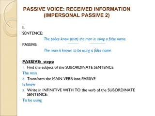 PASSIVE VOICE: RECEIVED INFORMATION 
II. 
SENTENCE: 
(IMPERSONAL PASSIVE 2) 
The police know (that) the man is using a false name 
PASSIVE: 
The man is known to be using a false name 
PASSIVE: steps: 
1. Find the subject of the SUBORDINATE SENTENCE 
The man 
2. Transform the MAIN VERB into PASSIVE 
Is know 
3. Write in INFINITIVE WITH TO the verb of the SUBORDINATE 
SENTENCE: 
To be using 
 