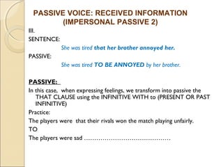 PASSIVE VOICE: RECEIVED INFORMATION 
III. 
SENTENCE: 
(IMPERSONAL PASSIVE 2) 
She was tired that her brother annoyed her. 
PASSIVE: 
She was tired TO BE ANNOYED by her brother. 
PASSIVE: 
In this case, when expressing feelings, we transform into passive the 
THAT CLAUSE using the INFINITIVE WITH to (PRESENT OR PAST 
INFINITIVE) 
Practice: 
The players were that their rivals won the match playing unfairly. 
TO 
The players were sad …………………………………… 
 