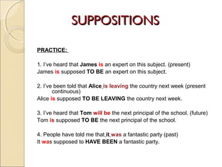 SSUUPPPPOOSSIITTIIOONNSS 
PRACTICE: 
1. I’ve heard that James is an expert on this subject. (present) 
James is supposed TO BE an expert on this subject. 
2. I’ve been told that Alice is leaving the country next week (present 
continuous) 
Alice is supposed TO BE LEAVING the country next week. 
3. I’ve heard that Tom will be the next principal of the school. (future) 
Tom is supposed TO BE the next principal of the school. 
4. People have told me that it was a fantastic party (past) 
It was supposed to HAVE BEEN a fantastic party. 
 
