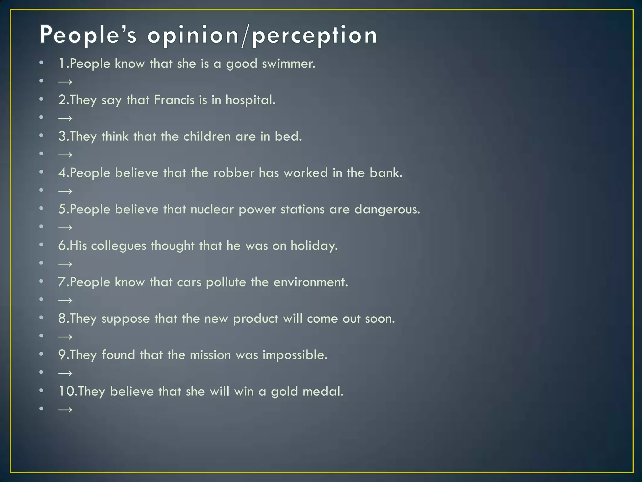 • 1.People know that she is a good swimmer.
• →
• 2.They say that Francis is in hospital.
• →
• 3.They think that the children are in bed.
• →
• 4.People believe that the robber has worked in the bank.
• →
• 5.People believe that nuclear power stations are dangerous.
• →
• 6.His collegues thought that he was on holiday.
• →
• 7.People know that cars pollute the environment.
• →
• 8.They suppose that the new product will come out soon.
• →
• 9.They found that the mission was impossible.
• →
• 10.They believe that she will win a gold medal.
• →
 