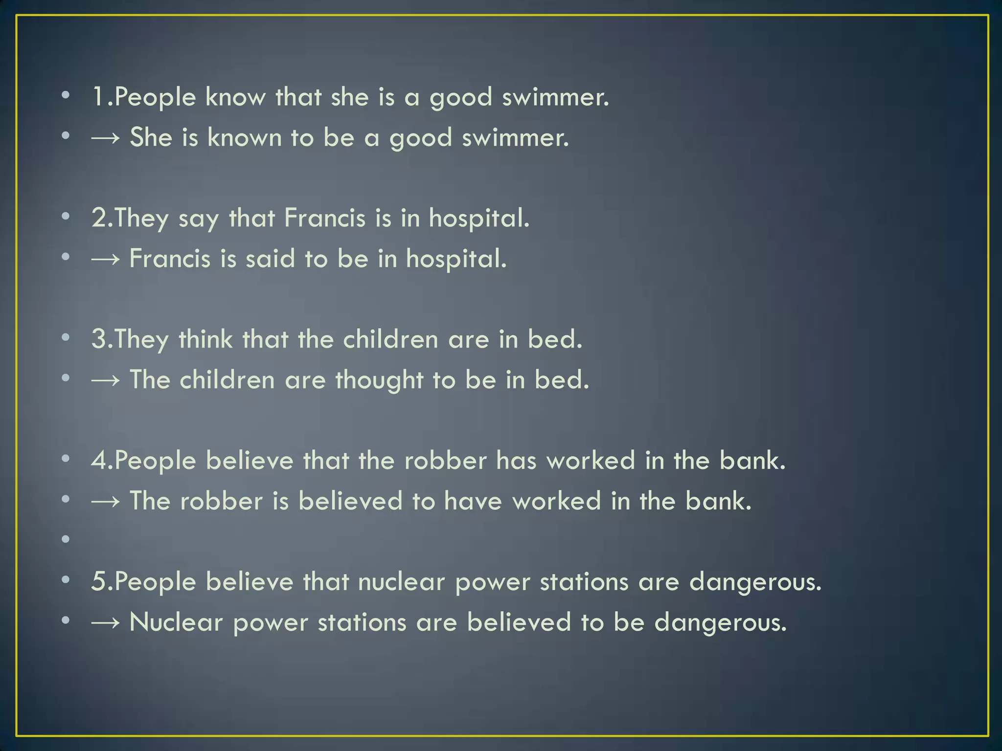• 1.People know that she is a good swimmer.
• → She is known to be a good swimmer.
• 2.They say that Francis is in hospital.
• → Francis is said to be in hospital.
• 3.They think that the children are in bed.
• → The children are thought to be in bed.
• 4.People believe that the robber has worked in the bank.
• → The robber is believed to have worked in the bank.
•
• 5.People believe that nuclear power stations are dangerous.
• → Nuclear power stations are believed to be dangerous.
 