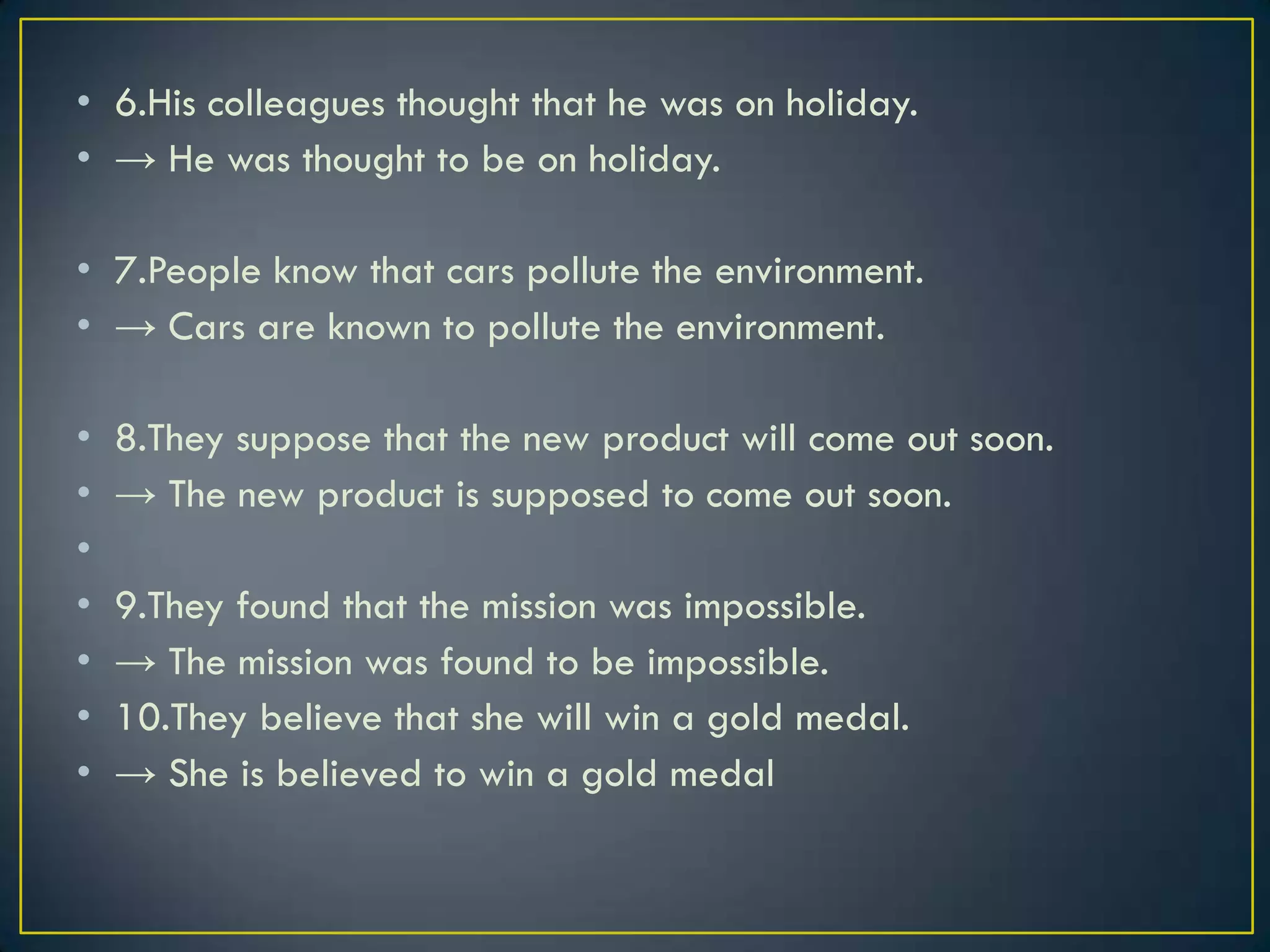• 6.His colleagues thought that he was on holiday.
• → He was thought to be on holiday.
• 7.People know that cars pollute the environment.
• → Cars are known to pollute the environment.
• 8.They suppose that the new product will come out soon.
• → The new product is supposed to come out soon.
•
• 9.They found that the mission was impossible.
• → The mission was found to be impossible.
• 10.They believe that she will win a gold medal.
• → She is believed to win a gold medal
 