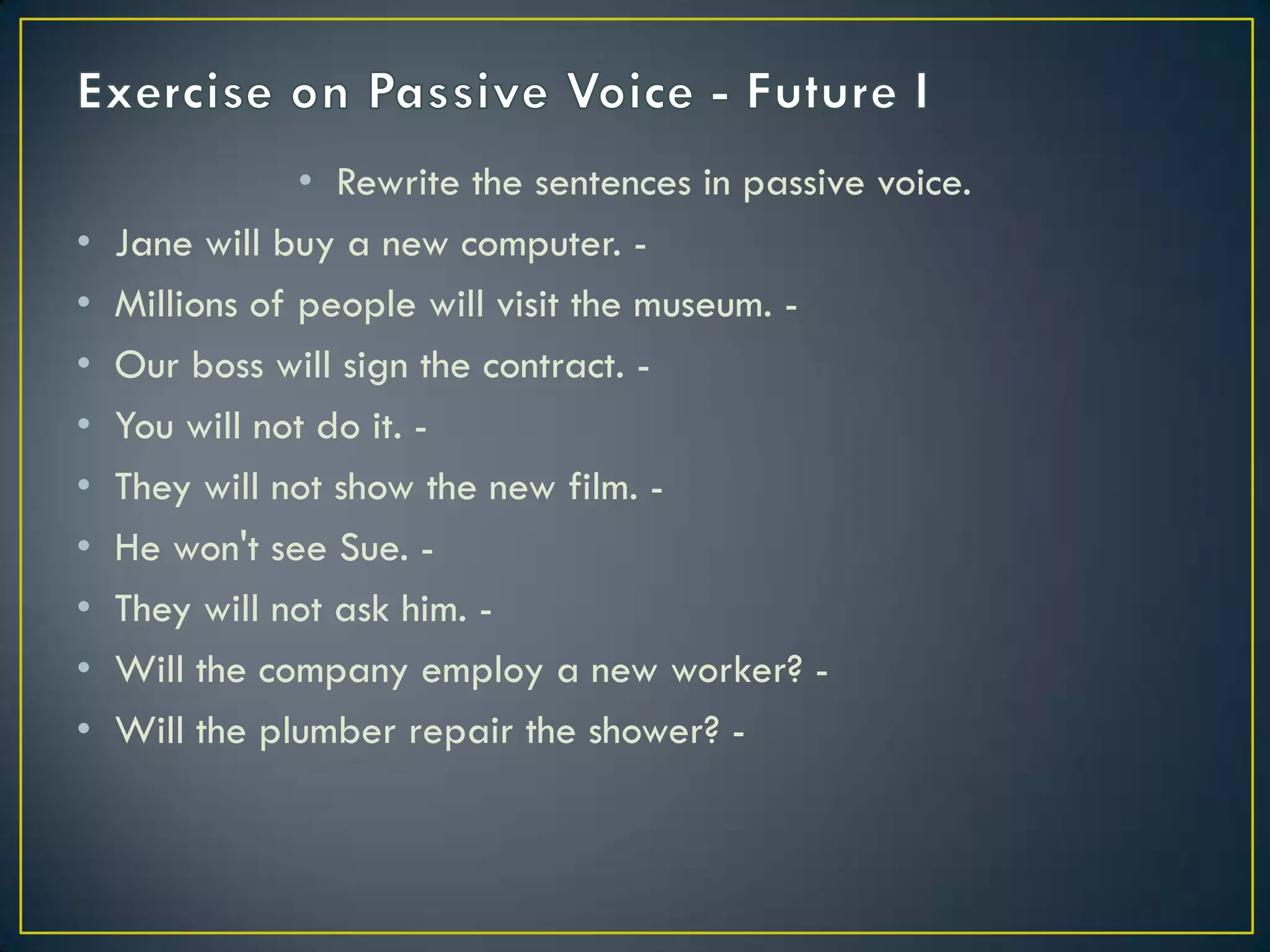 • Rewrite the sentences in passive voice.
• Jane will buy a new computer. -
• Millions of people will visit the museum. -
• Our boss will sign the contract. -
• You will not do it. -
• They will not show the new film. -
• He won't see Sue. -
• They will not ask him. -
• Will the company employ a new worker? -
• Will the plumber repair the shower? -
 