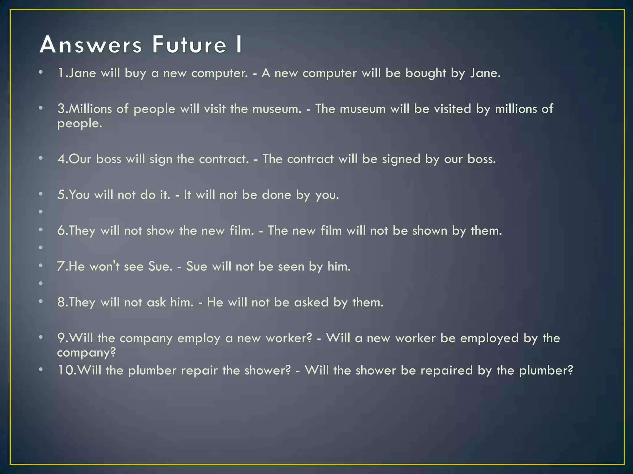 • 1.Jane will buy a new computer. - A new computer will be bought by Jane.
• 3.Millions of people will visit the museum. - The museum will be visited by millions of
people.
• 4.Our boss will sign the contract. - The contract will be signed by our boss.
• 5.You will not do it. - It will not be done by you.
•
• 6.They will not show the new film. - The new film will not be shown by them.
•
• 7.He won't see Sue. - Sue will not be seen by him.
•
• 8.They will not ask him. - He will not be asked by them.
• 9.Will the company employ a new worker? - Will a new worker be employed by the
company?
• 10.Will the plumber repair the shower? - Will the shower be repaired by the plumber?
 