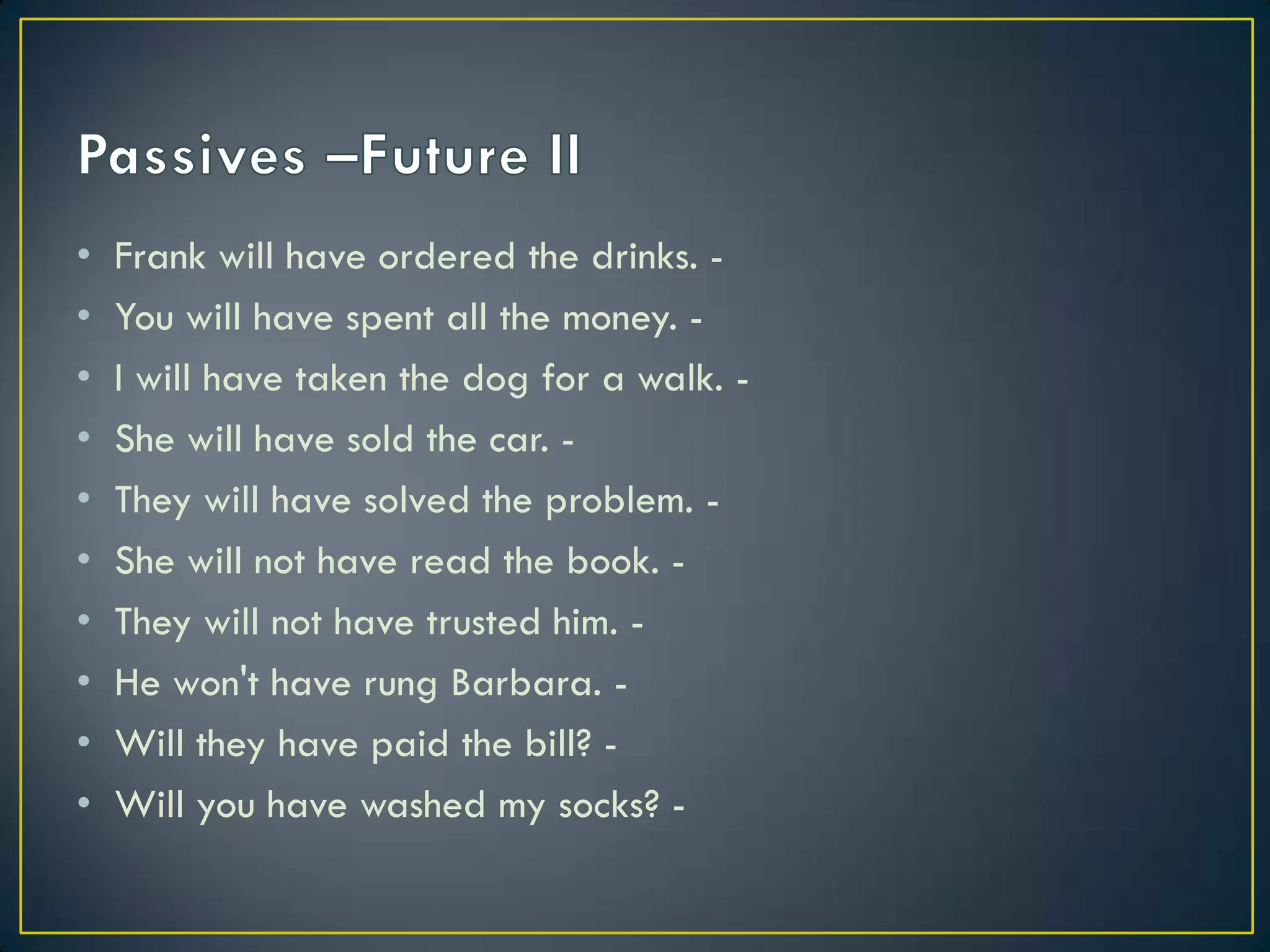 • Frank will have ordered the drinks. -
• You will have spent all the money. -
• I will have taken the dog for a walk. -
• She will have sold the car. -
• They will have solved the problem. -
• She will not have read the book. -
• They will not have trusted him. -
• He won't have rung Barbara. -
• Will they have paid the bill? -
• Will you have washed my socks? -
 