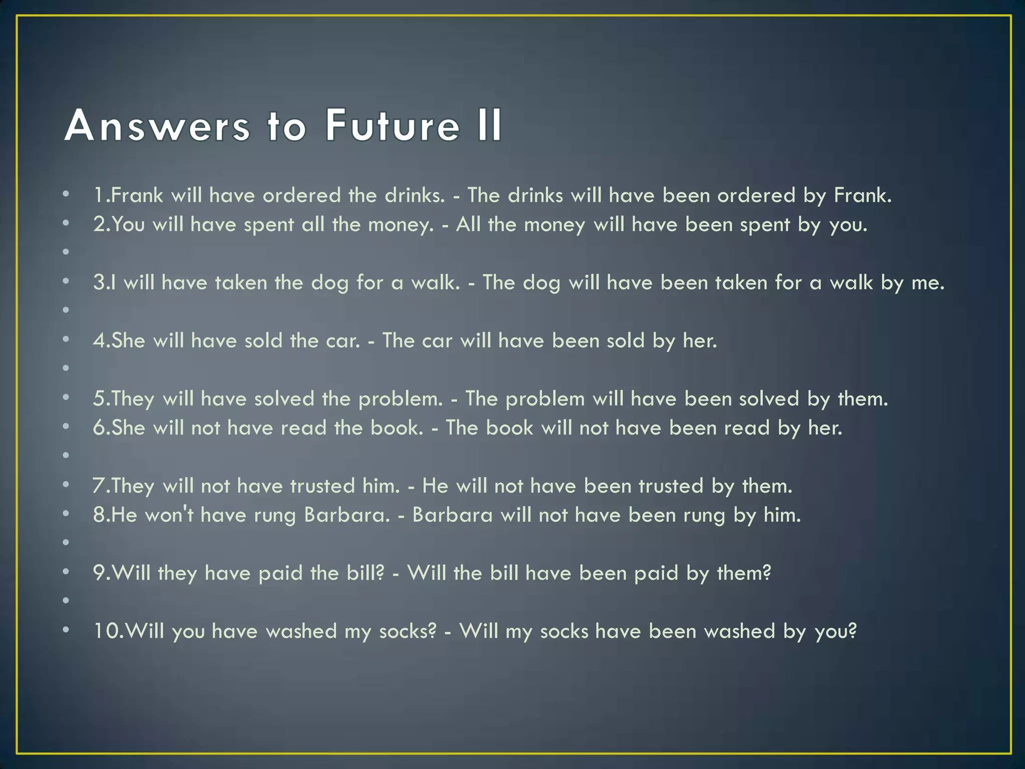 • 1.Frank will have ordered the drinks. - The drinks will have been ordered by Frank.
• 2.You will have spent all the money. - All the money will have been spent by you.
•
• 3.I will have taken the dog for a walk. - The dog will have been taken for a walk by me.
•
• 4.She will have sold the car. - The car will have been sold by her.
•
• 5.They will have solved the problem. - The problem will have been solved by them.
• 6.She will not have read the book. - The book will not have been read by her.
•
• 7.They will not have trusted him. - He will not have been trusted by them.
• 8.He won't have rung Barbara. - Barbara will not have been rung by him.
•
• 9.Will they have paid the bill? - Will the bill have been paid by them?
•
• 10.Will you have washed my socks? - Will my socks have been washed by you?
 