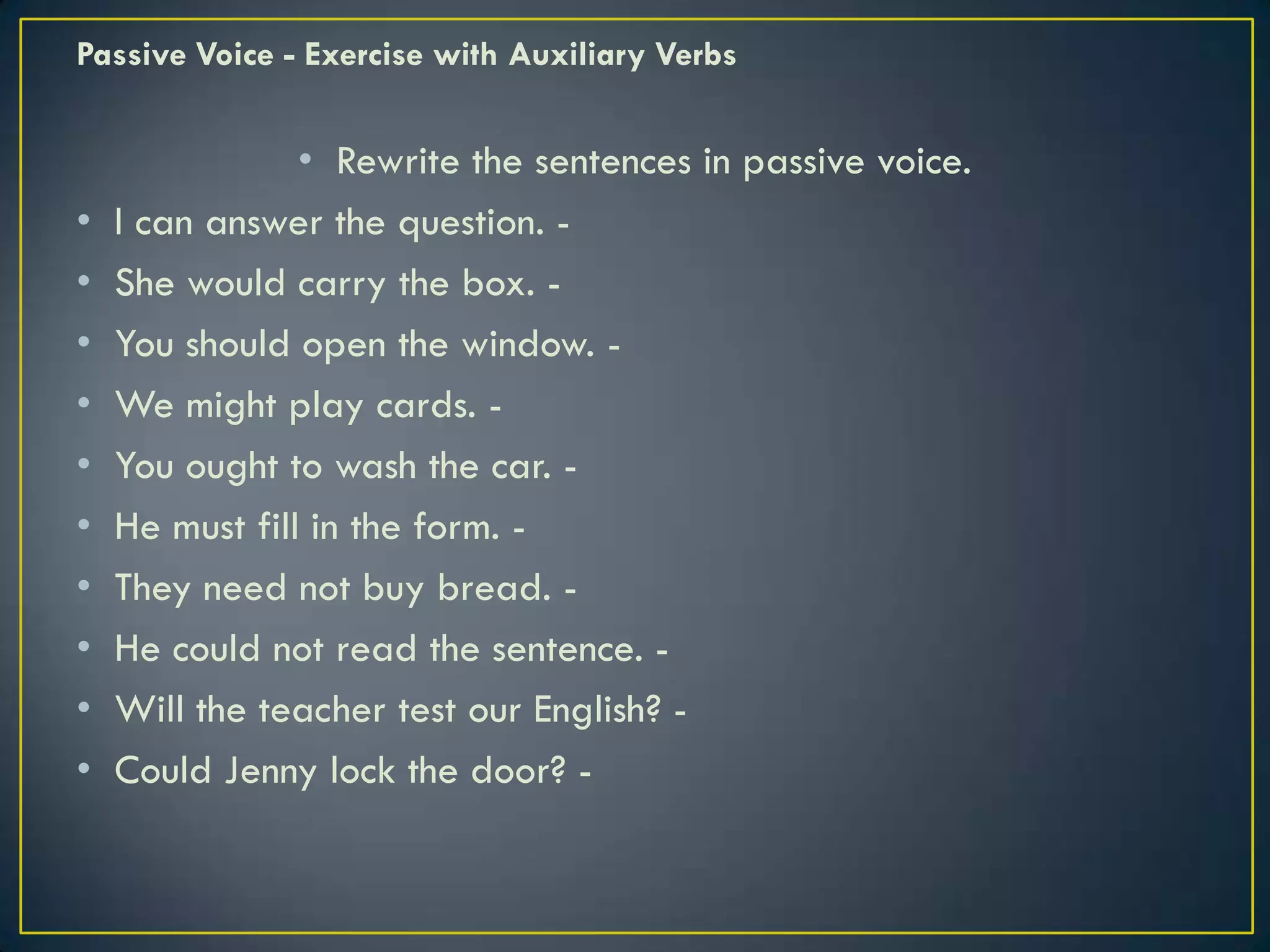 Passive Voice - Exercise with Auxiliary Verbs
• Rewrite the sentences in passive voice.
• I can answer the question. -
• She would carry the box. -
• You should open the window. -
• We might play cards. -
• You ought to wash the car. -
• He must fill in the form. -
• They need not buy bread. -
• He could not read the sentence. -
• Will the teacher test our English? -
• Could Jenny lock the door? -
 
