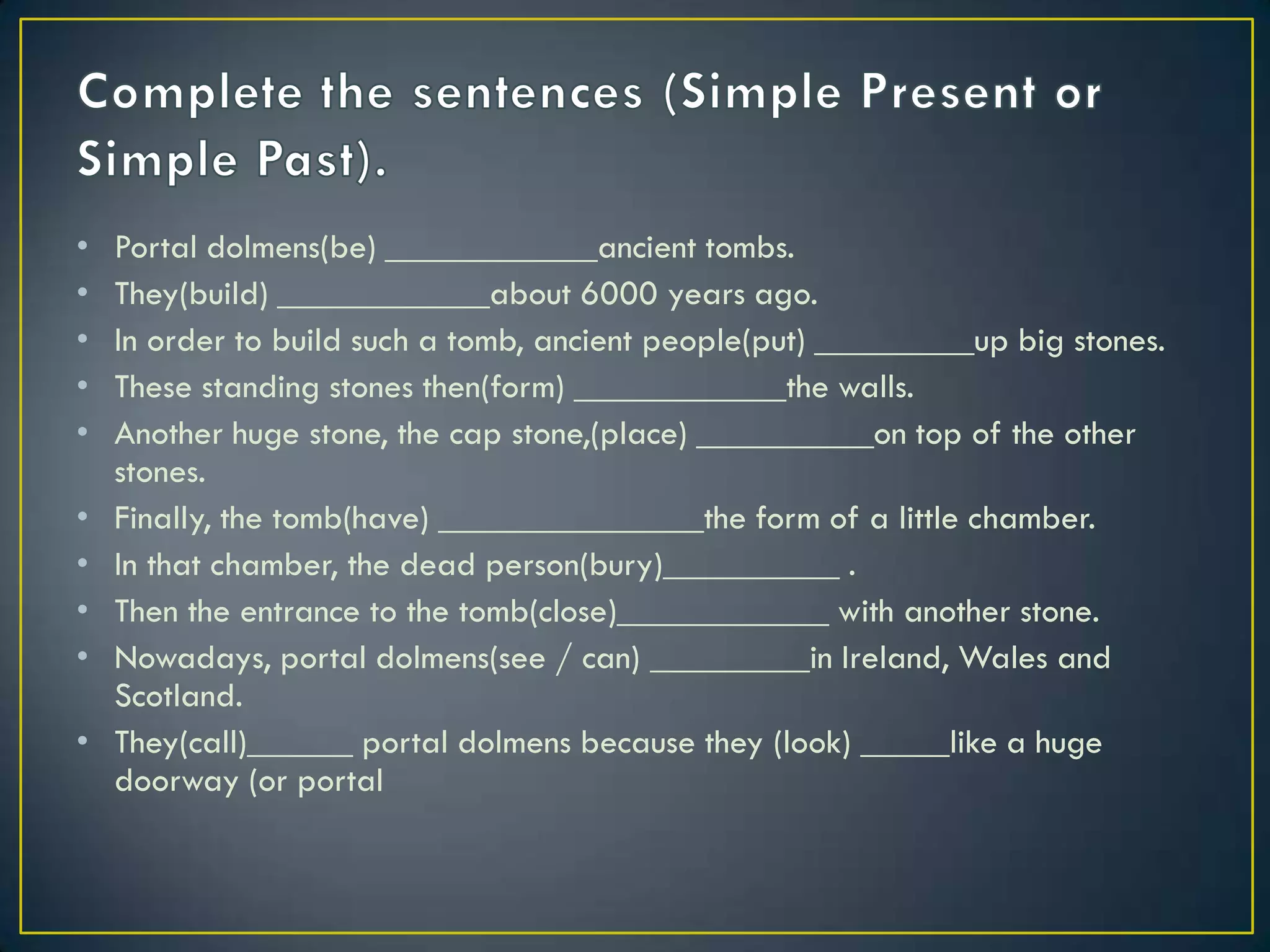 • Portal dolmens(be) ____________ancient tombs.
• They(build) ____________about 6000 years ago.
• In order to build such a tomb, ancient people(put) _________up big stones.
• These standing stones then(form) ____________the walls.
• Another huge stone, the cap stone,(place) __________on top of the other
stones.
• Finally, the tomb(have) _______________the form of a little chamber.
• In that chamber, the dead person(bury)__________ .
• Then the entrance to the tomb(close)____________ with another stone.
• Nowadays, portal dolmens(see / can) _________in Ireland, Wales and
Scotland.
• They(call)______ portal dolmens because they (look) _____like a huge
doorway (or portal
 