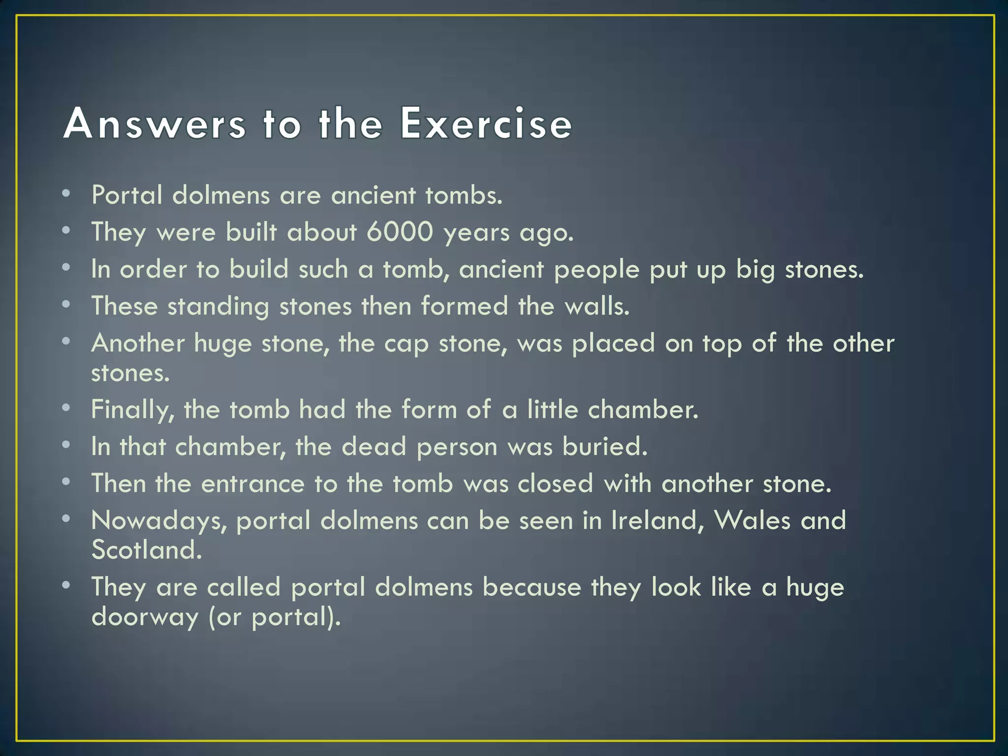 • Portal dolmens are ancient tombs.
• They were built about 6000 years ago.
• In order to build such a tomb, ancient people put up big stones.
• These standing stones then formed the walls.
• Another huge stone, the cap stone, was placed on top of the other
stones.
• Finally, the tomb had the form of a little chamber.
• In that chamber, the dead person was buried.
• Then the entrance to the tomb was closed with another stone.
• Nowadays, portal dolmens can be seen in Ireland, Wales and
Scotland.
• They are called portal dolmens because they look like a huge
doorway (or portal).
 