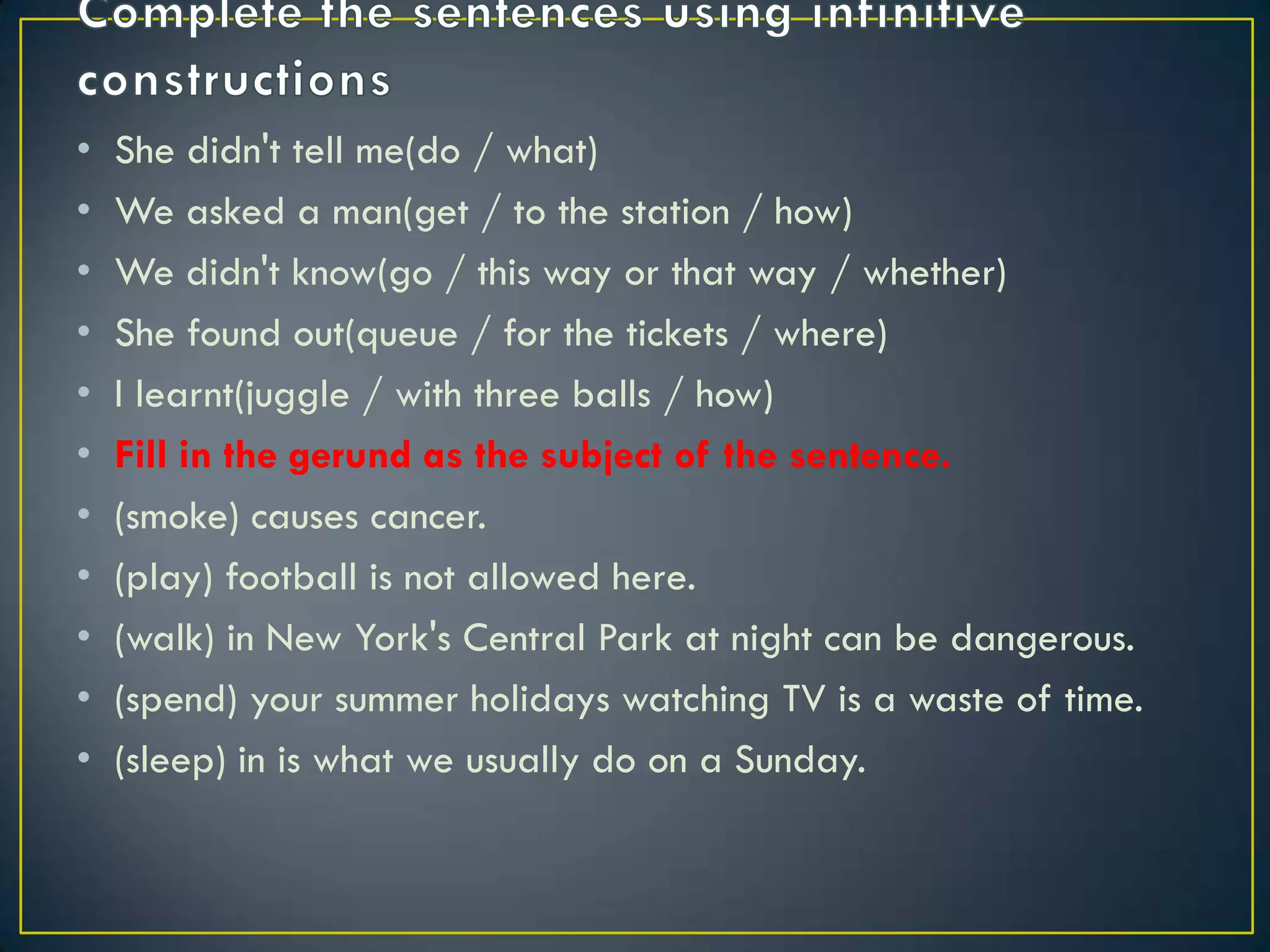 • She didn't tell me(do / what)
• We asked a man(get / to the station / how)
• We didn't know(go / this way or that way / whether)
• She found out(queue / for the tickets / where)
• I learnt(juggle / with three balls / how)
• Fill in the gerund as the subject of the sentence.
• (smoke) causes cancer.
• (play) football is not allowed here.
• (walk) in New York's Central Park at night can be dangerous.
• (spend) your summer holidays watching TV is a waste of time.
• (sleep) in is what we usually do on a Sunday.
 