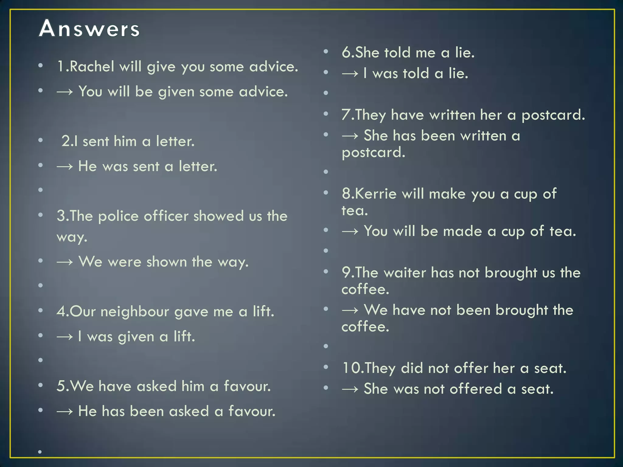 • 1.Rachel will give you some advice.
• → You will be given some advice.
• 2.I sent him a letter.
• → He was sent a letter.
•
• 3.The police officer showed us the
way.
• → We were shown the way.
•
• 4.Our neighbour gave me a lift.
• → I was given a lift.
•
• 5.We have asked him a favour.
• → He has been asked a favour.
•
• 6.She told me a lie.
• → I was told a lie.
•
• 7.They have written her a postcard.
• → She has been written a
postcard.
•
• 8.Kerrie will make you a cup of
tea.
• → You will be made a cup of tea.
•
• 9.The waiter has not brought us the
coffee.
• → We have not been brought the
coffee.
•
• 10.They did not offer her a seat.
• → She was not offered a seat.
 
