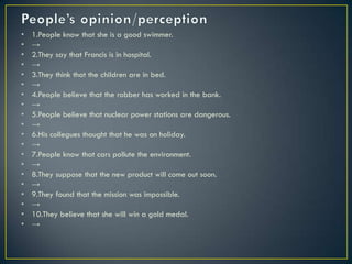 • 1.People know that she is a good swimmer.
• →
• 2.They say that Francis is in hospital.
• →
• 3.They think that the children are in bed.
• →
• 4.People believe that the robber has worked in the bank.
• →
• 5.People believe that nuclear power stations are dangerous.
• →
• 6.His collegues thought that he was on holiday.
• →
• 7.People know that cars pollute the environment.
• →
• 8.They suppose that the new product will come out soon.
• →
• 9.They found that the mission was impossible.
• →
• 10.They believe that she will win a gold medal.
• →
 