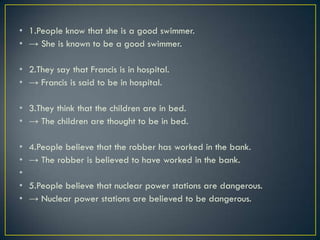 • 1.People know that she is a good swimmer.
• → She is known to be a good swimmer.
• 2.They say that Francis is in hospital.
• → Francis is said to be in hospital.
• 3.They think that the children are in bed.
• → The children are thought to be in bed.
• 4.People believe that the robber has worked in the bank.
• → The robber is believed to have worked in the bank.
•
• 5.People believe that nuclear power stations are dangerous.
• → Nuclear power stations are believed to be dangerous.
 