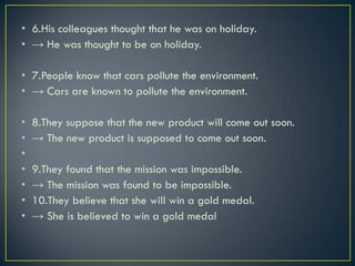 • 6.His colleagues thought that he was on holiday.
• → He was thought to be on holiday.
• 7.People know that cars pollute the environment.
• → Cars are known to pollute the environment.
• 8.They suppose that the new product will come out soon.
• → The new product is supposed to come out soon.
•
• 9.They found that the mission was impossible.
• → The mission was found to be impossible.
• 10.They believe that she will win a gold medal.
• → She is believed to win a gold medal
 
