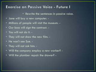 • Rewrite the sentences in passive voice.
• Jane will buy a new computer. -
• Millions of people will visit the museum. -
• Our boss will sign the contract. -
• You will not do it. -
• They will not show the new film. -
• He won't see Sue. -
• They will not ask him. -
• Will the company employ a new worker? -
• Will the plumber repair the shower? -
 