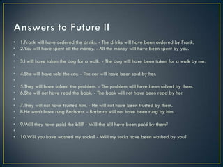 • 1.Frank will have ordered the drinks. - The drinks will have been ordered by Frank.
• 2.You will have spent all the money. - All the money will have been spent by you.
•
• 3.I will have taken the dog for a walk. - The dog will have been taken for a walk by me.
•
• 4.She will have sold the car. - The car will have been sold by her.
•
• 5.They will have solved the problem. - The problem will have been solved by them.
• 6.She will not have read the book. - The book will not have been read by her.
•
• 7.They will not have trusted him. - He will not have been trusted by them.
• 8.He won't have rung Barbara. - Barbara will not have been rung by him.
•
• 9.Will they have paid the bill? - Will the bill have been paid by them?
•
• 10.Will you have washed my socks? - Will my socks have been washed by you?
 