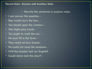 Passive Voice - Exercise with Auxiliary Verbs
• Rewrite the sentences in passive voice.
• I can answer the question. -
• She would carry the box. -
• You should open the window. -
• We might play cards. -
• You ought to wash the car. -
• He must fill in the form. -
• They need not buy bread. -
• He could not read the sentence. -
• Will the teacher test our English? -
• Could Jenny lock the door? -
 