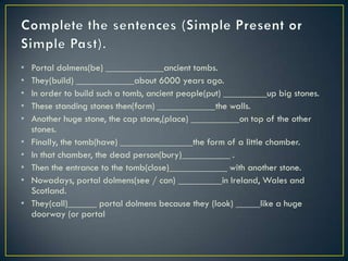 • Portal dolmens(be) ____________ancient tombs.
• They(build) ____________about 6000 years ago.
• In order to build such a tomb, ancient people(put) _________up big stones.
• These standing stones then(form) ____________the walls.
• Another huge stone, the cap stone,(place) __________on top of the other
stones.
• Finally, the tomb(have) _______________the form of a little chamber.
• In that chamber, the dead person(bury)__________ .
• Then the entrance to the tomb(close)____________ with another stone.
• Nowadays, portal dolmens(see / can) _________in Ireland, Wales and
Scotland.
• They(call)______ portal dolmens because they (look) _____like a huge
doorway (or portal
 