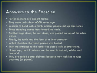 • Portal dolmens are ancient tombs.
• They were built about 6000 years ago.
• In order to build such a tomb, ancient people put up big stones.
• These standing stones then formed the walls.
• Another huge stone, the cap stone, was placed on top of the other
stones.
• Finally, the tomb had the form of a little chamber.
• In that chamber, the dead person was buried.
• Then the entrance to the tomb was closed with another stone.
• Nowadays, portal dolmens can be seen in Ireland, Wales and
Scotland.
• They are called portal dolmens because they look like a huge
doorway (or portal).
 