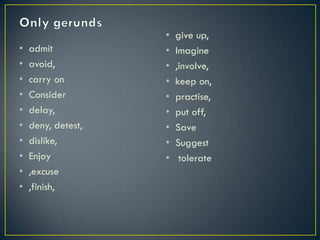 • admit
• avoid,
• carry on
• Consider
• delay,
• deny, detest,
• dislike,
• Enjoy
• ,excuse
• ,finish,
• give up,
• Imagine
• ,involve,
• keep on,
• practise,
• put off,
• Save
• Suggest
• tolerate
 