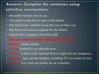 • .
• She didn't tell me what to do.
• We asked a man how to get to the station.
• We didn't know whether to go this way or that way.
• She found out where to queue for the tickets.
• I learnt how to juggle with three balls.
• Fill in the gerund as the subject of the sentence.
• Smoking causes cancer.
• Playing football is not allowed here.
• Walking in New York's Central Park at night can be dangerous.
• Spending your summer holidays watching TV is a waste of time.
• Sleeping in is what we usually do on a Sunday.
 