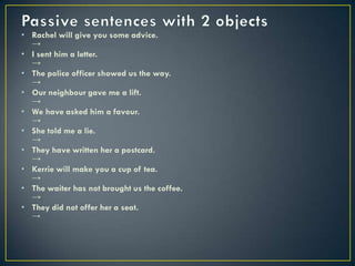• Rachel will give you some advice.
→
• I sent him a letter.
→
• The police officer showed us the way.
→
• Our neighbour gave me a lift.
→
• We have asked him a favour.
→
• She told me a lie.
→
• They have written her a postcard.
→
• Kerrie will make you a cup of tea.
→
• The waiter has not brought us the coffee.
→
• They did not offer her a seat.
→
 