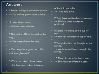 • 1.Rachel will give you some advice.
• → You will be given some advice.
• 2.I sent him a letter.
• → He was sent a letter.
•
• 3.The police officer showed us the
way.
• → We were shown the way.
•
• 4.Our neighbour gave me a lift.
• → I was given a lift.
•
• 5.We have asked him a favour.
• → He has been asked a favour.
•
• 6.She told me a lie.
• → I was told a lie.
•
• 7.They have written her a postcard.
• → She has been written a
postcard.
•
• 8.Kerrie will make you a cup of
tea.
• → You will be made a cup of tea.
•
• 9.The waiter has not brought us the
coffee.
• → We have not been brought the
coffee.
•
• 10.They did not offer her a seat.
• → She was not offered a seat.
 