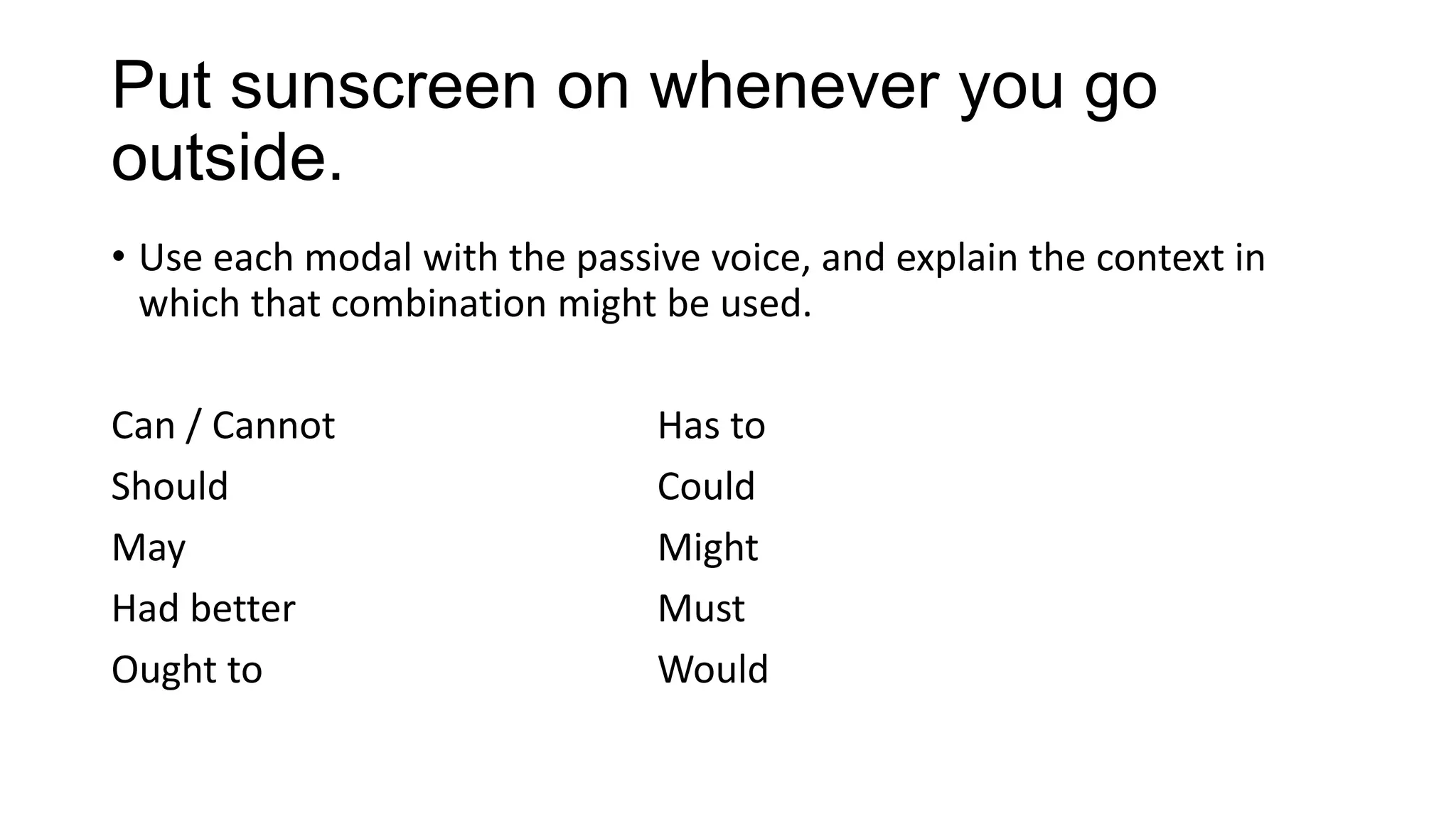 Put sunscreen on whenever you go
outside.
• Use each modal with the passive voice, and explain the context in
which that combination might be used.
Can / Cannot Has to
Should Could
May Might
Had better Must
Ought to Would