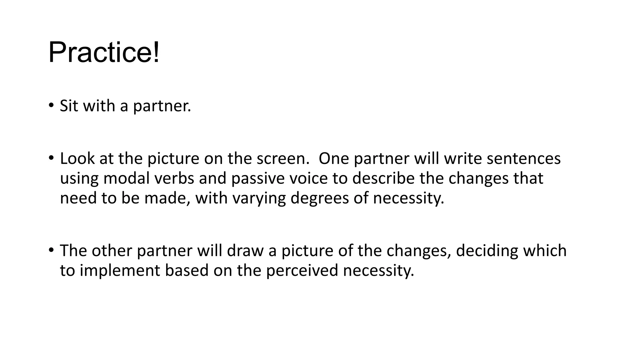 Practice!
• Sit with a partner.
• Look at the picture on the screen. One partner will write sentences
using modal verbs and passive voice to describe the changes that
need to be made, with varying degrees of necessity.
• The other partner will draw a picture of the changes, deciding which
to implement based on the perceived necessity.