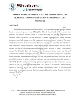 PASSIVE AND SEMI-PASSIVE WIRELESS TEMPERATURE AND
HUMIDITY SENSORS BASED ON EPC GENERATION-2 UHF
PROTOCOL
ABSTRACT
This paper proposes passive and semi-passive wireless temperature and humidity sensors
based on electronic product code (EPC) global Class-1 Generation-2 UHF communication
protocol. The wireless sensors consist of a sensor key chip and off-chip temperature and
humidity sensors. The sensor key chip integrates RF/analog front-end circuit, digital baseband
processor, nonvolatile memory, on-chip temperature sensor, and sensor interface. The sensor
interface connects the off-chip sensors and the sensor key chip. The sensor key chip with the on-
chip temperature sensor can operate without battery power (passive mode), and also can co-
operate with the off-chip temperature and humidity sensors powered by battery (semi-passive
mode). The RF/analog front-end circuit provides the dc power to the sensor key chip and
communicates with the interrogator passively. Advanced low-power techniques are adopted to
reduce the power consumption of the sensor key chip. The sensor key chip is fabricated in 0.18-
μm CMOS process. In passive mode, the maximum wireless sensitivity of on-chip sensor is -
15.1/-11.2 dBm for reading and sensing operation, respectively, and the temperature sensing
error is -1 °C/0.8 °C over operating range from -20 °C to 50 °C. It achieves a reading/sensing
distance of over 9.5/6 m with 4-W effective isotropic radiated power (EIRP) by the commercial
interrogator. In semi-passive mode, the temperature and humidity sensing distance of off-chip
sensors is 2.7 m.
 