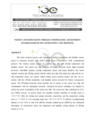 PASSIVE AND SEMI-PASSIVE WIRELESS TEMPERATURE AND HUMIDITY
SENSORS BASED ON EPC GENERATION-2 UHF PROTOCOL
ABSTRACT
This paper proposes passive and semi-passive wireless temperature and humidity sensors
based on electronic product code (EPC) global Class-1 Generation-2 UHF communication
protocol. The wireless sensors consist of a sensor key chip and off-chip temperature and
humidity sensors. The sensor key chip integrates RF/analog front-end circuit, digital baseband
processor, nonvolatile memory, on-chip temperature sensor, and sensor interface. The sensor
interface connects the off-chip sensors and the sensor key chip. The sensor key chip with the on-
chip temperature sensor can operate without battery power (passive mode), and also can co-
operate with the off-chip temperature and humidity sensors powered by battery (semi-passive
mode). The RF/analog front-end circuit provides the dc power to the sensor key chip and
communicates with the interrogator passively. Advanced low-power techniques are adopted to
reduce the power consumption of the sensor key chip. The sensor key chip is fabricated in 0.18-
μm CMOS process. In passive mode, the maximum wireless sensitivity of on-chip sensor is
−15.1/−11.2 dBm for reading and sensing operation, respectively, and the temperature sensing
error is −1 °C/0.8 °C over operating range from −20 °C to 50 °C. It achieves a reading/sensing
distance of over 9.5/6 m with 4-W effective isotropic radiated power (EIRP) by the commercial
interrogator. In semi-passive mode, the temperature and humidity sensing distance of off-chip
sensors is 2.7 m.
 