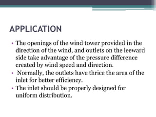 APPLICATION 
• The openings of the wind tower provided in the 
direction of the wind, and outlets on the leeward 
side take advantage of the pressure difference 
created by wind speed and direction. 
• Normally, the outlets have thrice the area of the 
inlet for better efficiency. 
• The inlet should be properly designed for 
uniform distribution. 
 