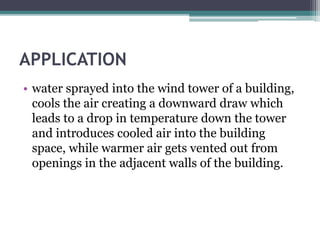 APPLICATION 
• water sprayed into the wind tower of a building, 
cools the air creating a downward draw which 
leads to a drop in temperature down the tower 
and introduces cooled air into the building 
space, while warmer air gets vented out from 
openings in the adjacent walls of the building. 
 