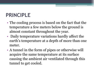 PRINCIPLE 
• The cooling process is based on the fact that the 
temperature a few meters below the ground is 
almost constant throughout the year. 
• Daily temperature variations hardly affect the 
earth’s temperature at a depth of more than one 
meter. 
• A tunnel in the form of pipes or otherwise will 
acquire the same temperature at its surface 
causing the ambient air ventilated through this 
tunnel to get cooled. 
 