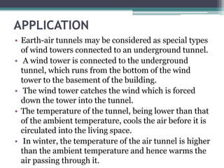 APPLICATION 
• Earth-air tunnels may be considered as special types 
of wind towers connected to an underground tunnel. 
• A wind tower is connected to the underground 
tunnel, which runs from the bottom of the wind 
tower to the basement of the building. 
• The wind tower catches the wind which is forced 
down the tower into the tunnel. 
• The temperature of the tunnel, being lower than that 
of the ambient temperature, cools the air before it is 
circulated into the living space. 
• In winter, the temperature of the air tunnel is higher 
than the ambient temperature and hence warms the 
air passing through it. 
 
