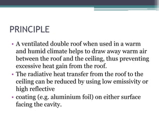 PRINCIPLE 
• A ventilated double roof when used in a warm 
and humid climate helps to draw away warm air 
between the roof and the ceiling, thus preventing 
excessive heat gain from the roof. 
• The radiative heat transfer from the roof to the 
ceiling can be reduced by using low emissivity or 
high reflective 
• coating (e.g. aluminium foil) on either surface 
facing the cavity. 
 