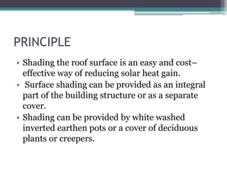 PRINCIPLE 
• Shading the roof surface is an easy and cost– 
effective way of reducing solar heat gain. 
• Surface shading can be provided as an integral 
part of the building structure or as a separate 
cover. 
• Shading can be provided by white washed 
inverted earthen pots or a cover of deciduous 
plants or creepers. 
 