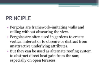 PRINCIPLE 
• Pergolas are framework-imitating walls and 
ceiling without obscuring the view. 
• Pergolas are often used in gardens to create 
vertical interest or to obscure or distract from 
unattractive underlying attributes. 
• But they can be used as alternate roofing system 
to obstruct direct heat gain from the sun; 
especially on open terraces. 
 