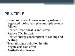 PRINCIPLE 
• Green roofs also known as roof gardens or 
vegetated roof covers, play multiple roles as 
follows - 
• Reduce urban “heat island” effect 
• Reduce CO2 impact 
• Reduce energy consumption in cooling and 
heating. 
• Treat nitrogen pollution in rain 
• Negate acid rain effect 
• Aesthetically pleasing 
 