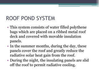 ROOF POND SYSTEM 
• This system consists of water filled polythene 
bags which are placed on a ribbed metal roof 
deck and covered with movable insulation 
panels. 
• In the summer months, during the day, these 
panels cover the roof and greatly reduce the 
radiative solar heat gain from the roof. 
• During the night, the insulating panels are slid 
off the roof to permit radiative cooling. 
 