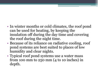 • In winter months or cold climates, the roof pond 
can be used for heating, by keeping the 
insulation off during the day time and covering 
the roof during the night time. 
• Because of its reliance on radiative cooling, roof 
pond systems are best suited to places of low 
humidity and clear nights. 
• Typical roof pond systems use a water mass 
from 100 mm to 250 mm (4 to 10 inches) in 
depth. 
 