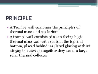PRINCIPLE 
• A Trombe wall combines the principles of 
thermal mass and a solarium. 
• A trombe wall consists of a sun-facing high 
thermal mass wall with vents at the top and 
bottom, placed behind insulated glazing with an 
air gap in between; together they act as a large 
solar thermal collector 
 