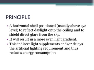 PRINCIPLE 
• A horizontal shelf positioned (usually above eye 
level) to reflect daylight onto the ceiling and to 
shield direct glare from the sky. 
• It will result in a more even light gradient. 
• This indirect light supplements and/or delays 
the artificial lighting requirement and thus 
reduces energy consumption 
 