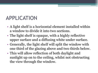 APPLICATION 
• A light shelf is a horizontal element installed within 
a window to divide it into two sections. 
• The light shelf is opaque, with a highly reflective 
upper surface and a diffusing white under surface. 
• Generally, the light shelf will split the window with 
one third of the glazing above and two thirds below. 
• This will allow reflection of both daylight and 
sunlight up on to the ceiling, whilst not obstructing 
the view through the window. 
 