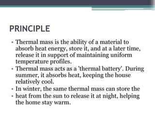 PRINCIPLE 
• Thermal mass is the ability of a material to 
absorb heat energy, store it, and at a later time, 
release it in support of maintaining uniform 
temperature profiles. 
• Thermal mass acts as a 'thermal battery'. During 
summer, it absorbs heat, keeping the house 
relatively cool. 
• In winter, the same thermal mass can store the 
• heat from the sun to release it at night, helping 
the home stay warm. 
 