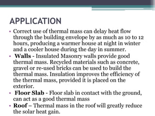 APPLICATION 
• Correct use of thermal mass can delay heat flow 
through the building envelope by as much as 10 to 12 
hours, producing a warmer house at night in winter 
and a cooler house during the day in summer. 
• Walls - Insulated Masonry walls provide good 
thermal mass. Recycled materials such as concrete, 
gravel or re-used bricks can be used to build the 
thermal mass. Insulation improves the efficiency of 
the thermal mass, provided it is placed on the 
exterior. 
• Floor Slab - Floor slab in contact with the ground, 
can act as a good thermal mass 
• Roof – Thermal mass in the roof will greatly reduce 
the solar heat gain. 
 