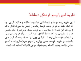 ‫نظریه‬‫اهپریبلیسن‬‫فرهنگی‬(‫سلطه‬)
•‫ایي‬ِ‫ًظشی‬ِ‫سیط‬‫دس‬‫افکبس‬‫اقتصبدداًبى‬‫هبسکسیست‬ِ‫داضت‬ٍ‫حکبیت‬‫اص‬‫آى‬‫داسد‬
ِ‫ک‬‫افکبس‬ِ‫عجق‬‫حبکن‬‫دس‬،ِ‫جبهع‬‫تَسظ‬‫ّبی‬ًِ‫سسب‬‫جوعی‬ِ‫ث‬‫صَست‬‫افکبس‬‫حبکن‬
‫آیٌذ‬‫دسهی‬.‫ایي‬ِ‫ًظشی‬ِ‫ک‬‫هخبعت‬‫سا‬‫هَجَدی‬‫هٌفعل‬،‫ضوشد‬‫ثشهی‬‫العولی‬‫عکس‬
‫دس‬‫ثشاثش‬‫ًظشیبتی‬‫ثَد‬ِ‫ک‬‫تَسظ‬‫افشادی‬‫چَى‬‫لشًش‬ٍ‫ضشام‬‫دس‬‫ی‬ٌِ‫صهی‬‫ًقص‬
‫ّب‬ًِ‫سسب‬‫دس‬ِ‫تَسع‬‫ّی‬‫ل‬‫ه‬ِ‫اسائ‬‫ضذ‬.‫افشادی‬‫چَى‬‫ضیلش‬‫هعتقذ‬‫ثَدًذ‬ِ‫ک‬‫ّبی‬‫اسصش‬
ُ‫ضذ‬ِ‫اسائ‬‫دس‬‫ًظشیبت‬،ِ‫تَسع‬‫ّوبى‬‫ّبی‬‫اسصش‬‫جَاهع‬‫داسی‬ِ‫سشهبی‬‫است؛‬ِ‫ک‬‫ثش‬
‫اسبس‬ِ‫ثشًبه‬ٍ‫عَس‬ِ‫ث‬ًِ‫آگبّب‬ٍ‫سیستویک‬‫دس‬‫ایي‬‫ًظشیبت‬ُ‫گٌجبًذ‬ُ‫ضذ‬‫است‬.
 