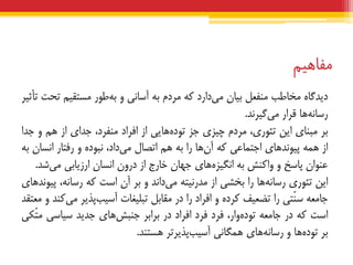 ‫هفبهین‬
ُ‫دیذگب‬‫هخبعت‬‫هٌفعل‬‫ثیبى‬‫داسد‬‫هی‬ِ‫ک‬‫هشدم‬ِ‫ث‬‫آسبًی‬ٍ‫عَس‬ِ‫ث‬‫هستقین‬‫تحت‬‫تأثیش‬
‫ّب‬ًِ‫سسب‬‫قشاس‬‫گیشًذ‬‫هی‬.
‫ثش‬‫هجٌبی‬‫ایي‬،‫تئَسی‬‫هشدم‬‫چیضی‬‫جض‬‫ّبیی‬ُ‫تَد‬‫اص‬‫افشاد‬،‫هٌفشد‬‫جذای‬‫اص‬‫ّن‬ٍ‫جذا‬
‫اص‬ِ‫ّو‬‫ّبی‬‫پیًَذ‬‫اجتوبعی‬ِ‫ک‬‫ّب‬‫آى‬‫سا‬ِ‫ث‬‫ّن‬‫اتصبل‬،‫داد‬‫هی‬ُ‫ًجَد‬ٍ‫سفتبس‬‫اًسبى‬ِ‫ث‬
‫عٌَاى‬‫پبسخ‬ٍ‫ٍاکٌص‬ِ‫ث‬‫ّبی‬ُ‫اًگیض‬‫جْبى‬‫خبسج‬‫اص‬‫دسٍى‬‫اًسبى‬‫اسصیبثی‬‫ضذ‬‫هی‬.
‫ایي‬‫تئَسی‬‫ّب‬ًِ‫سسب‬‫سا‬‫ثخطی‬‫اص‬ِ‫هذسًیت‬‫داًذ‬‫هی‬ٍ‫ثش‬‫آى‬‫است‬ِ‫ک‬،ًِ‫سسب‬‫ّبی‬‫پیًَذ‬
ِ‫جبهع‬‫ّتی‬ٌ‫س‬‫سا‬‫تضعیف‬ُ‫کشد‬ٍ‫افشاد‬‫سا‬‫دس‬‫هقبثل‬‫تجلیغبت‬‫پزیش‬‫آسیت‬‫کٌذ‬‫هی‬ٍ‫هعتقذ‬
‫است‬ِ‫ک‬‫دس‬ِ‫جبهع‬،‫ٍاس‬ُ‫تَد‬‫فشد‬‫فشد‬‫افشاد‬‫دس‬‫ثشاثش‬‫ّبی‬‫جٌجص‬‫جذیذ‬‫سیبسی‬‫ّکی‬‫ت‬‫ه‬
‫ثش‬‫ّب‬ُ‫تَد‬ٍ‫ّبی‬ًِ‫سسب‬‫ّوگبًی‬‫پزیشتش‬‫آسیت‬‫ّستٌذ‬.
 